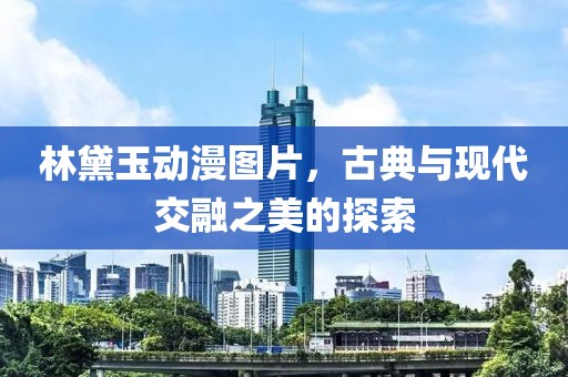 林黛玉动漫图片，古典与现代交融之美的探索