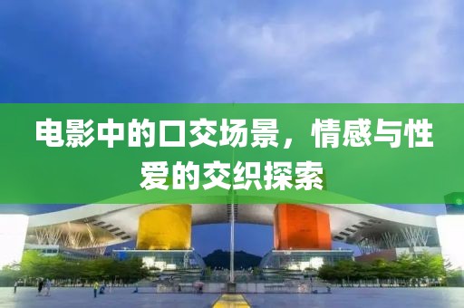 电影中的口交场景，情感与性爱的交织探索