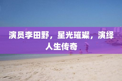 演员李田野，星光璀璨，演绎人生传奇