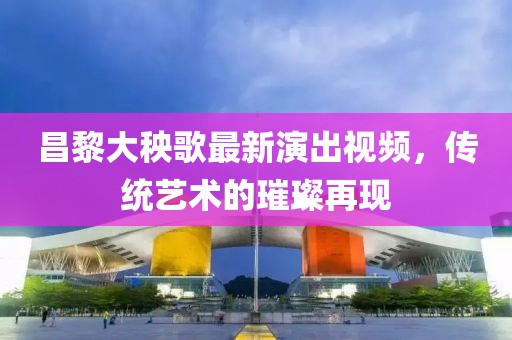 昌黎大秧歌最新演出视频，传统艺术的璀璨再现