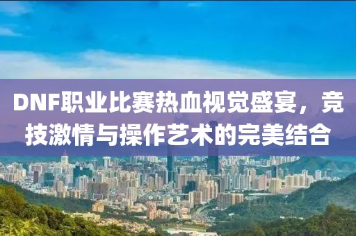 DNF职业比赛热血视觉盛宴，竞技激情与操作艺术的完美结合