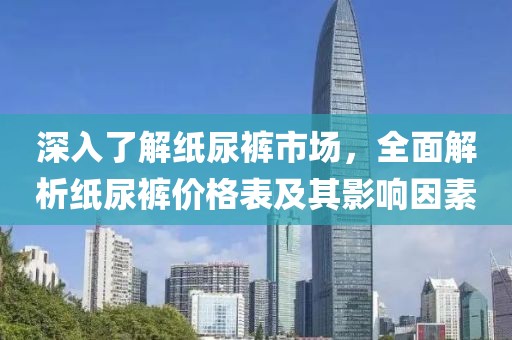 深入了解纸尿裤市场，全面解析纸尿裤价格表及其影响因素