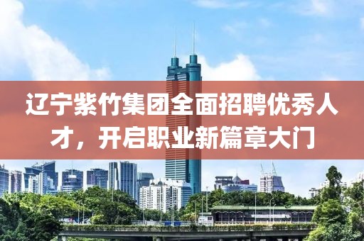 辽宁紫竹集团全面招聘优秀人才，开启职业新篇章大门