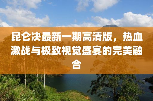 昆仑决最新一期高清版，热血激战与极致视觉盛宴的完美融合