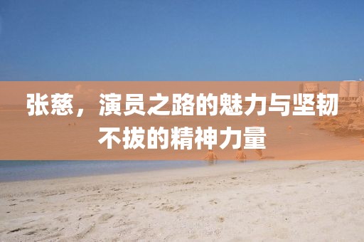 张慈，演员之路的魅力与坚韧不拔的精神力量