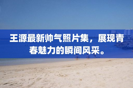 王源最新帅气照片集，展现青春魅力的瞬间风采。