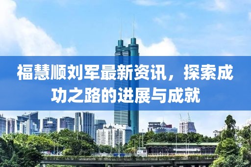 福慧顺刘军最新资讯，探索成功之路的进展与成就