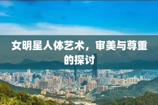女明星人体艺术，审美与尊重的探讨