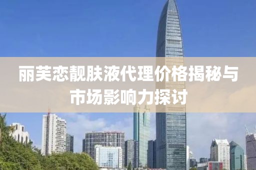 丽芙恋靓肤液代理价格揭秘与市场影响力探讨