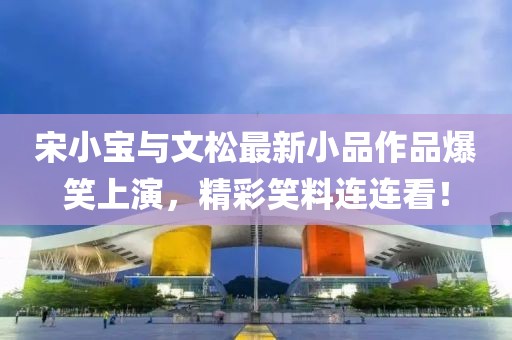 宋小宝与文松最新小品作品爆笑上演，精彩笑料连连看！