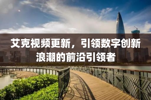 艾克视频更新，引领数字创新浪潮的前沿引领者