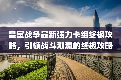 皇室战争最新强力卡组终极攻略，引领战斗潮流的终极攻略