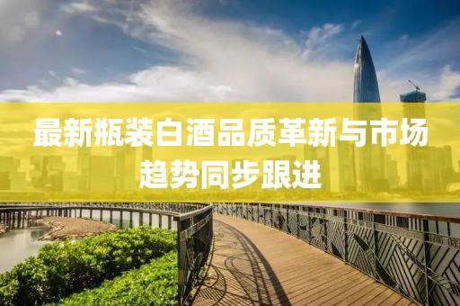 最新瓶装白酒品质革新与市场趋势同步跟进