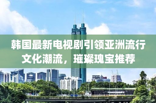 韩国最新电视剧引领亚洲流行文化潮流，璀璨瑰宝推荐