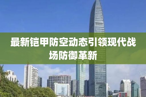 最新铠甲防空动态引领现代战场防御革新