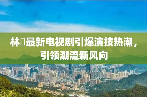 林峯最新电视剧引爆演技热潮，引领潮流新风向