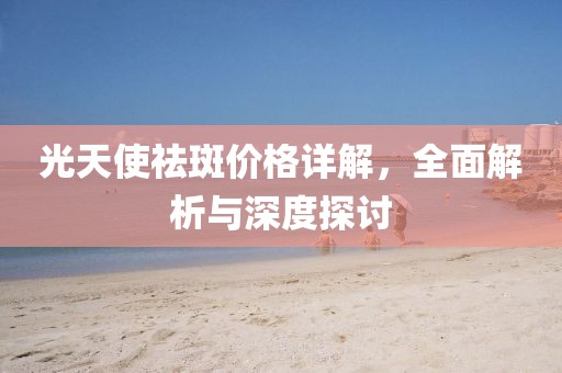 光天使祛斑价格详解，全面解析与深度探讨