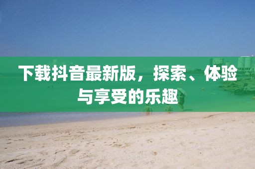 下载抖音最新版，探索、体验与享受的乐趣