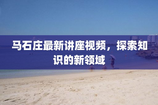 马石庄最新讲座视频，探索知识的新领域