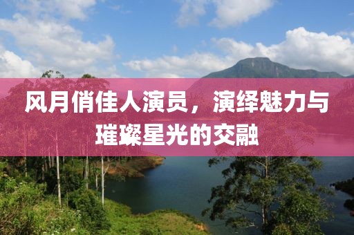 风月俏佳人演员，演绎魅力与璀璨星光的交融