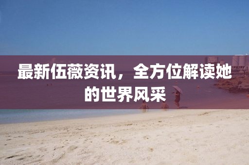 最新伍薇资讯，全方位解读她的世界风采