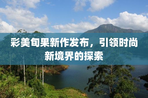 彩美旬果新作发布，引领时尚新境界的探索