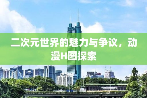 二次元世界的魅力与争议，动漫H图探索