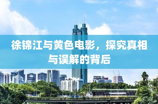 徐锦江与黄色电影，探究真相与误解的背后