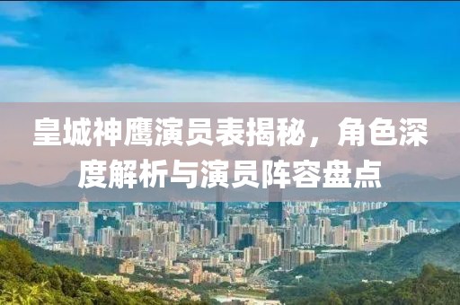 皇城神鹰演员表揭秘，角色深度解析与演员阵容盘点
