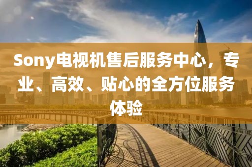 Sony电视机售后服务中心，专业、高效、贴心的全方位服务体验
