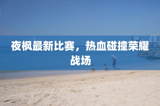 夜枫最新比赛，热血碰撞荣耀战场