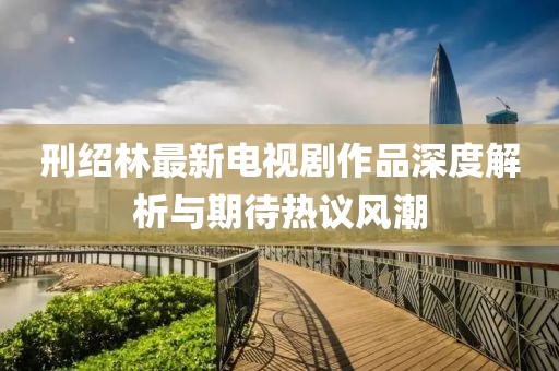 刑绍林最新电视剧作品深度解析与期待热议风潮