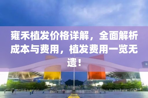 雍禾植发价格详解，全面解析成本与费用，植发费用一览无遗！