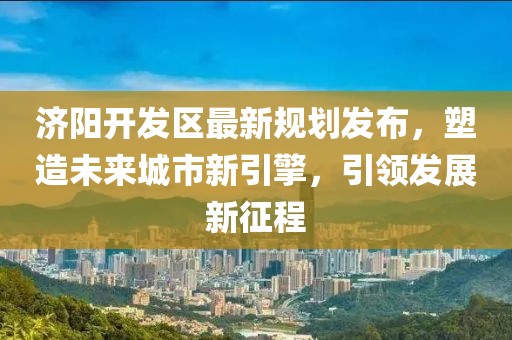 济阳开发区最新规划发布，塑造未来城市新引擎，引领发展新征程