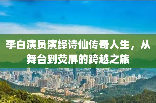 李白演员演绎诗仙传奇人生，从舞台到荧屏的跨越之旅