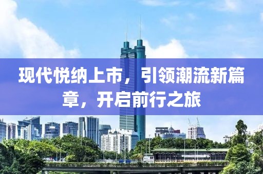 现代悦纳上市，引领潮流新篇章，开启前行之旅