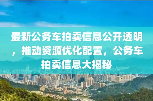 最新公务车拍卖信息公开透明，推动资源优化配置，公务车拍卖信息大揭秘