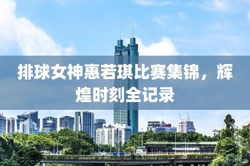 排球女神惠若琪比赛集锦，辉煌时刻全记录