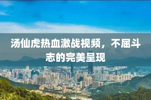 汤仙虎热血激战视频，不屈斗志的完美呈现