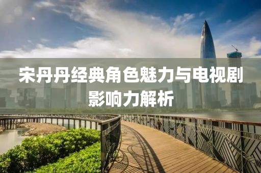 宋丹丹经典角色魅力与电视剧影响力解析
