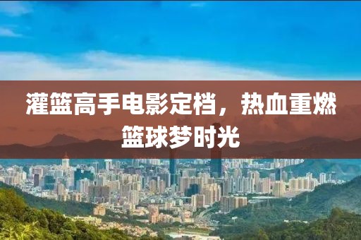 灌篮高手电影定档，热血重燃篮球梦时光