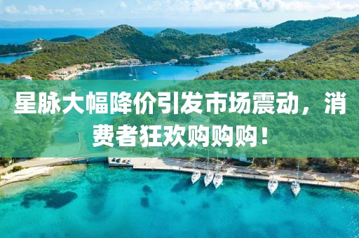 星脉大幅降价引发市场震动，消费者狂欢购购购！