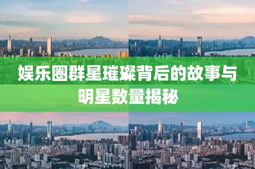 娱乐圈群星璀璨背后的故事与明星数量揭秘