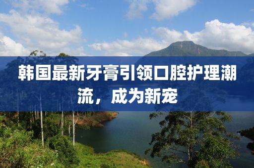 韩国最新牙膏引领口腔护理潮流，成为新宠