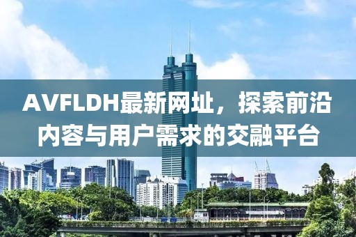 AVFLDH最新网址，探索前沿内容与用户需求的交融平台