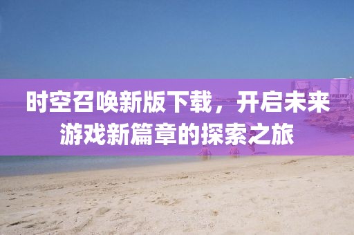 时空召唤新版下载，开启未来游戏新篇章的探索之旅
