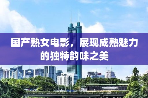 国产熟女电影，展现成熟魅力的独特韵味之美