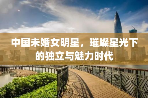 中国未婚女明星，璀璨星光下的独立与魅力时代