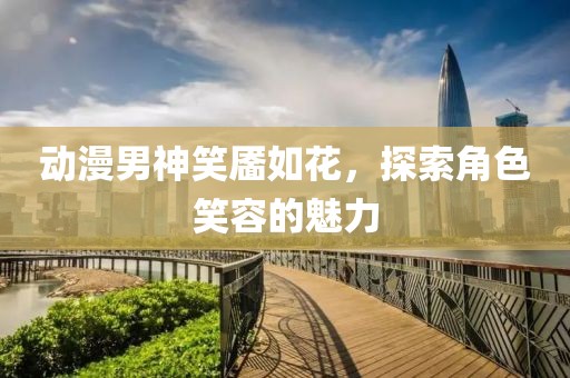 动漫男神笑靥如花，探索角色笑容的魅力