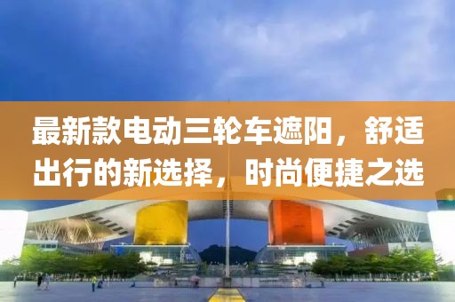 最新款电动三轮车遮阳，舒适出行的新选择，时尚便捷之选